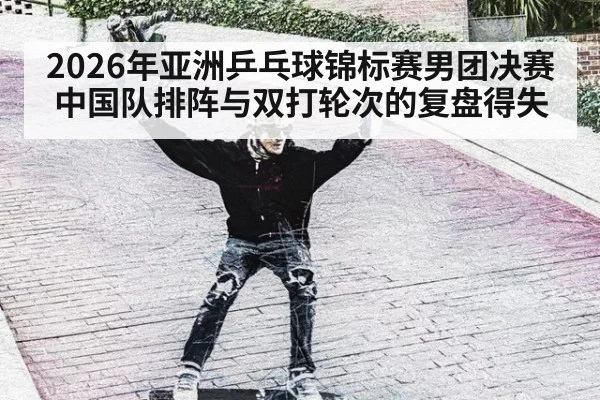 2026年亚洲乒乓球锦标赛男团决赛 中国队排阵与双打轮次的复盘得失