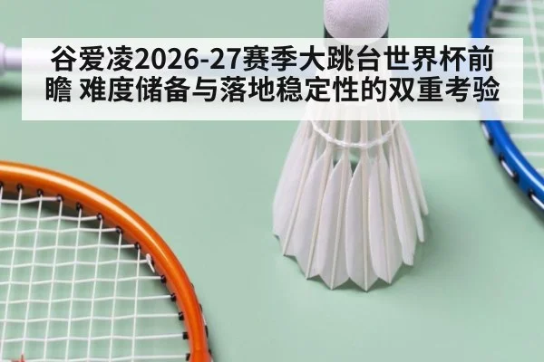 谷爱凌2026-27赛季大跳台世界杯前瞻 难度储备与落地稳定性的双重考验